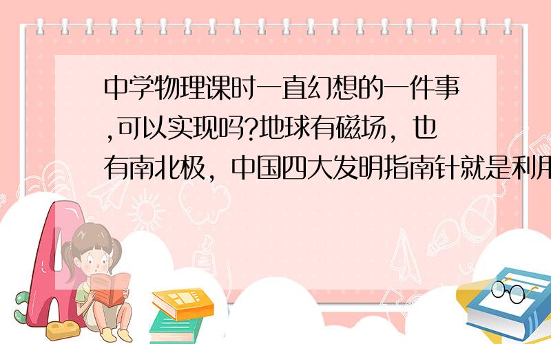 中学物理课时一直幻想的一件事,可以实现吗?地球有磁场，也有南北极，中国四大发明指南针就是利用地球磁场的原理，那就说明只要科学的利用地球磁场的原理，就可以创造出动力。有时