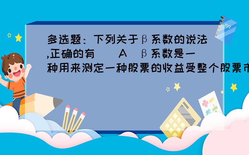 多选题：下列关于β系数的说法,正确的有（）A]β系数是一种用来测定一种股票的收益受整个股票市场（市场投资组合）收益变化影响程度的指标 [B]它可以衡量出个别股票的市场风险（或称