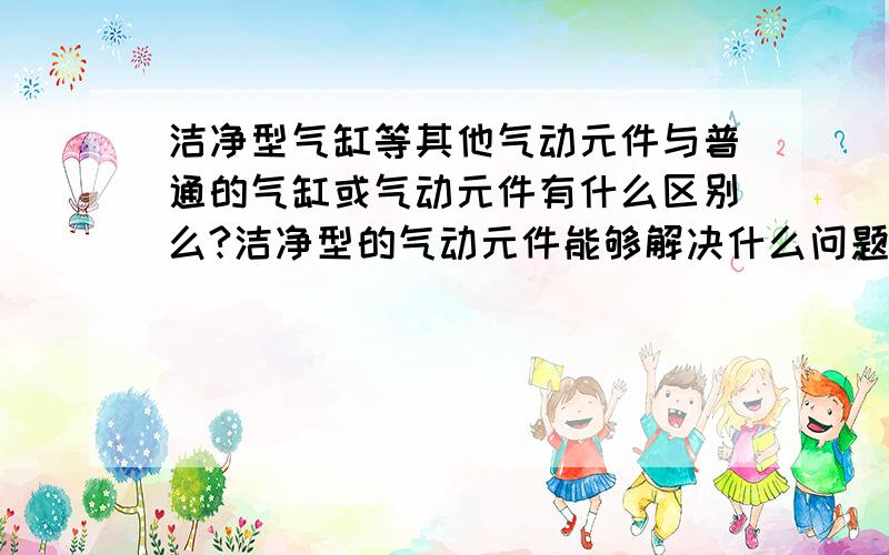 洁净型气缸等其他气动元件与普通的气缸或气动元件有什么区别么?洁净型的气动元件能够解决什么问题?那些品牌有洁净型产品?