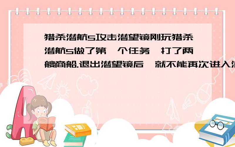 猎杀潜航5攻击潜望镜刚玩猎杀潜航5做了第一个任务,打了两艘商船.退出潜望镜后,就不能再次进入潜望镜视角,鼠标移到那潜望镜轮廓也不发亮.另外,甲板上的望远镜也不能用,谢啦.