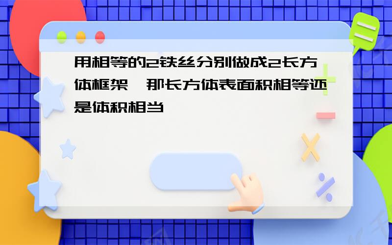 用相等的2铁丝分别做成2长方体框架,那长方体表面积相等还是体积相当