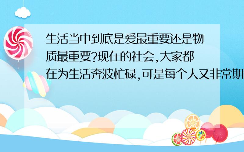 生活当中到底是爱最重要还是物质最重要?现在的社会,大家都在为生活奔波忙碌,可是每个人又非常期盼属于自己的那份爱,像爱情、亲情、友情.但是当我们连饭都吃不饱的时候,这些东西还有