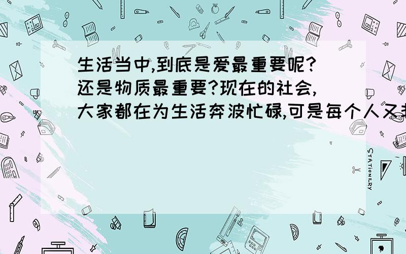 生活当中,到底是爱最重要呢?还是物质最重要?现在的社会,大家都在为生活奔波忙碌,可是每个人又非常期盼属于自己的那份爱,像爱情、亲情、友情.但是当我们连饭都吃不饱的时候,这些东西