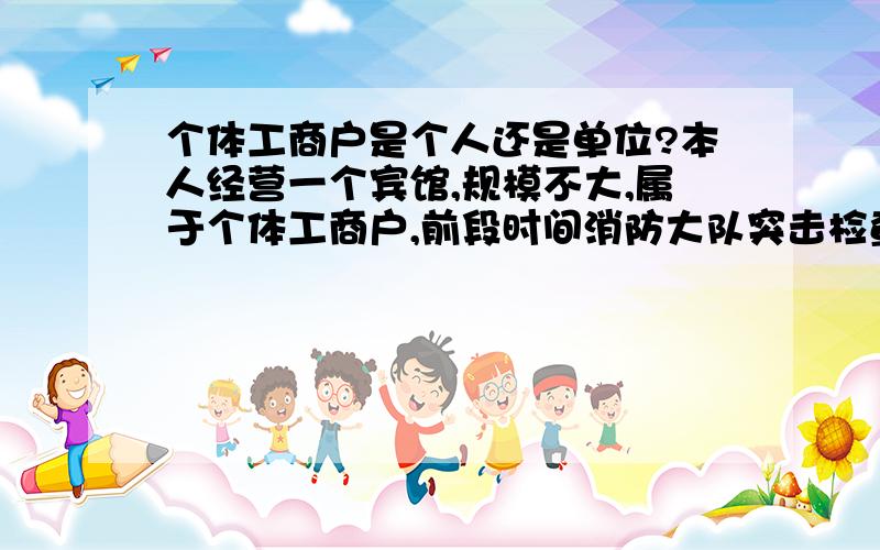 个体工商户是个人还是单位?本人经营一个宾馆,规模不大,属于个体工商户,前段时间消防大队突击检查,查到我宾馆消防通道有杂物堆放.要对我宾馆进行处罚.按照新消防法第60条,单位违反本法