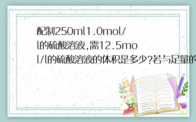 配制250ml1.0mol/l的硫酸溶液,需12.5mol/l的硫酸溶液的体积是多少?若与足量的锌粒发生反应,在标准状况