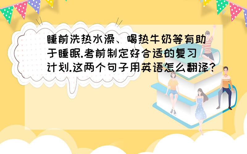 睡前洗热水澡、喝热牛奶等有助于睡眠.考前制定好合适的复习计划.这两个句子用英语怎么翻译?