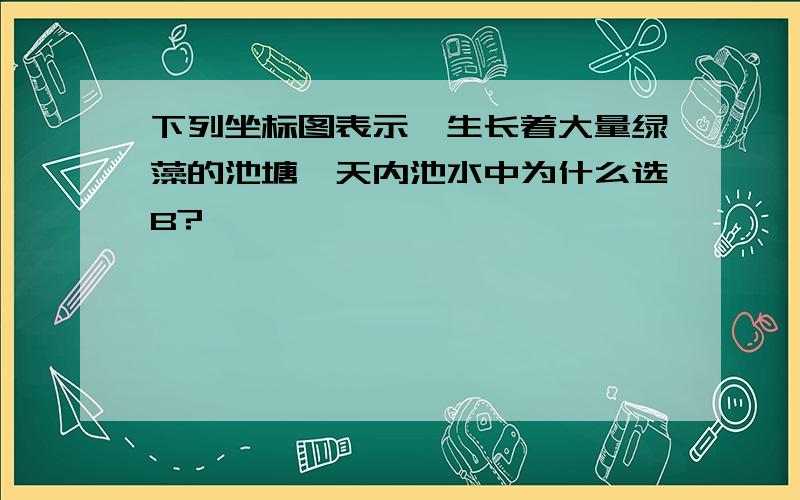 下列坐标图表示一生长着大量绿藻的池塘一天内池水中为什么选B?