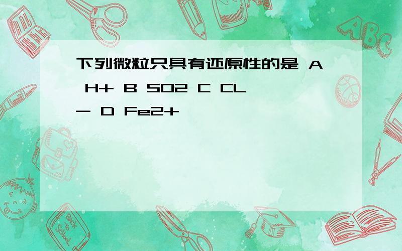 下列微粒只具有还原性的是 A H+ B SO2 C CL- D Fe2+