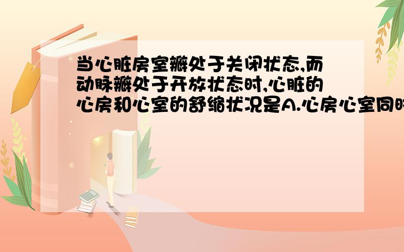 当心脏房室瓣处于关闭状态,而动脉瓣处于开放状态时,心脏的心房和心室的舒缩状况是A.心房心室同时收缩B.心房舒张,心室收缩C.心房和心室同时舒张D.心房收缩,心室舒张