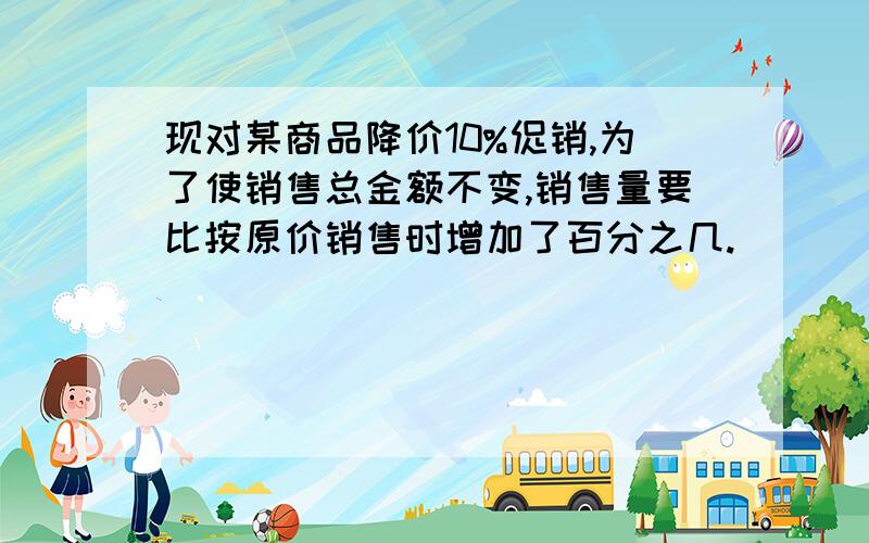 现对某商品降价10%促销,为了使销售总金额不变,销售量要比按原价销售时增加了百分之几.