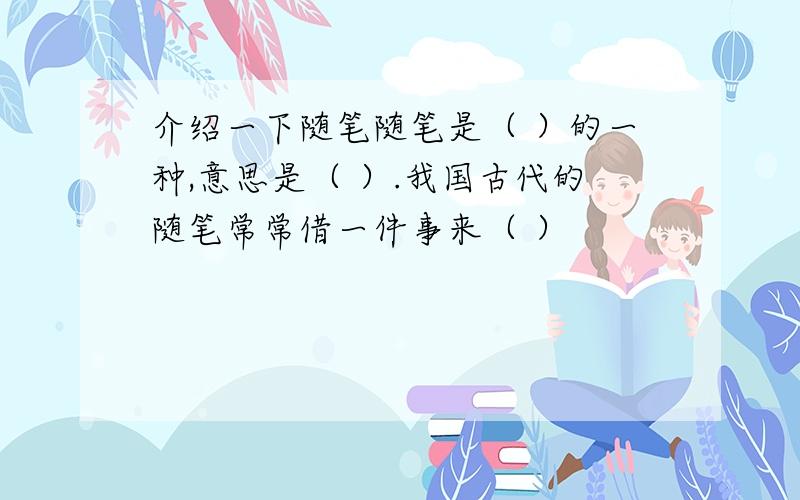 介绍一下随笔随笔是（ ）的一种,意思是（ ）.我国古代的随笔常常借一件事来（ ）