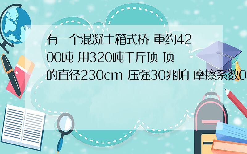 有一个混凝土箱式桥 重约4200吨 用320吨千斤顶 顶的直径230cm 压强30兆帕 摩擦系数0.8 要几台顶推谁能帮我算出来,急用,