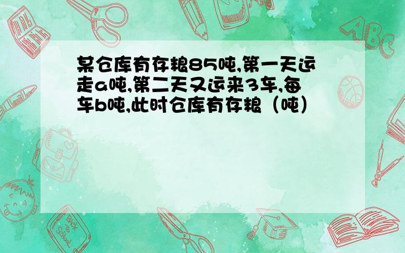 某仓库有存粮85吨,第一天运走a吨,第二天又运来3车,每车b吨,此时仓库有存粮（吨）