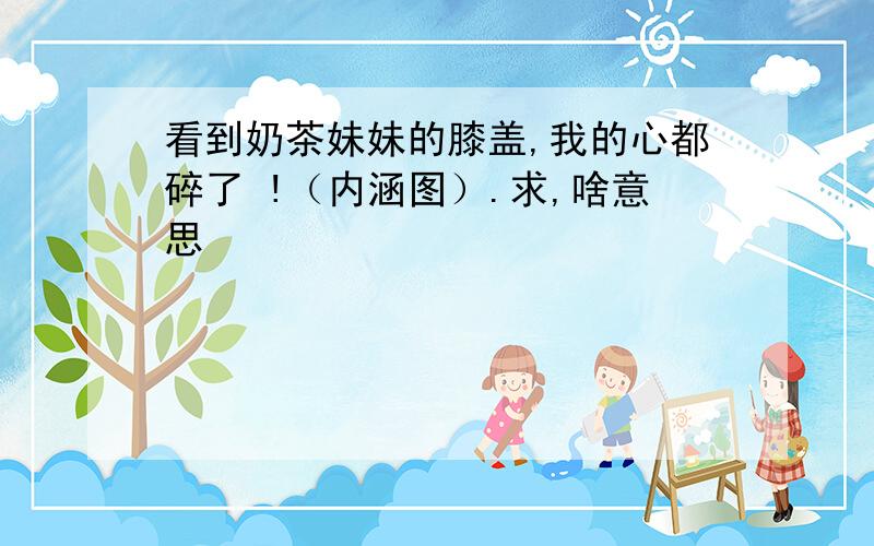 看到奶茶妹妹的膝盖,我的心都碎了 !（内涵图）.求,啥意思