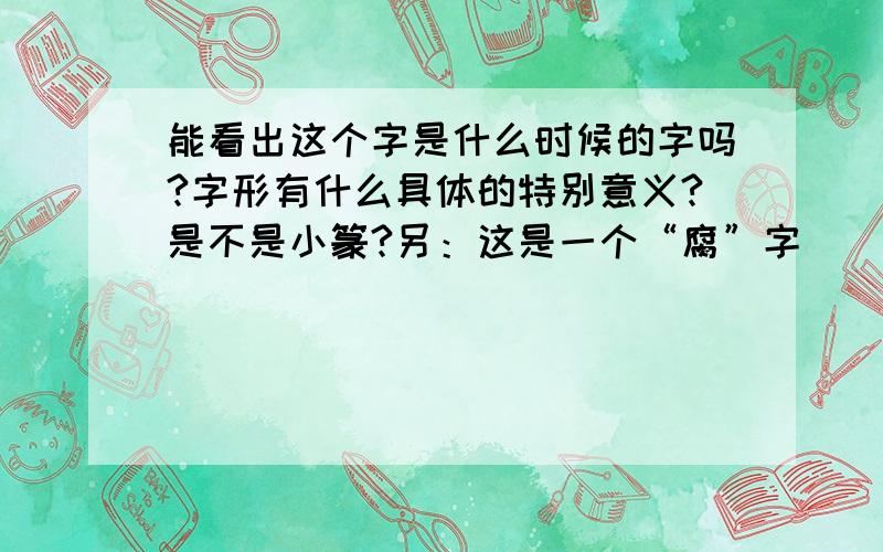 能看出这个字是什么时候的字吗?字形有什么具体的特别意义?是不是小篆?另：这是一个“腐”字