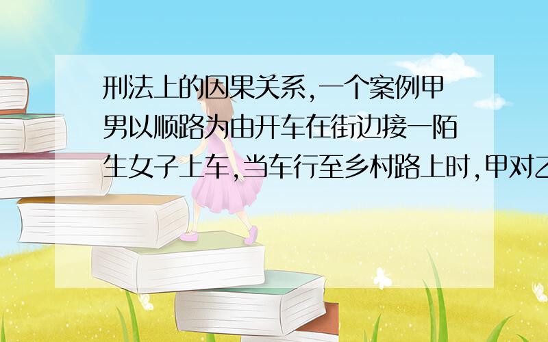 刑法上的因果关系,一个案例甲男以顺路为由开车在街边接一陌生女子上车,当车行至乡村路上时,甲对乙调戏,乙要求甲停车要下车,甲不理继续开车,乙跳车后摔成重伤.甲是否承担刑事责任,是