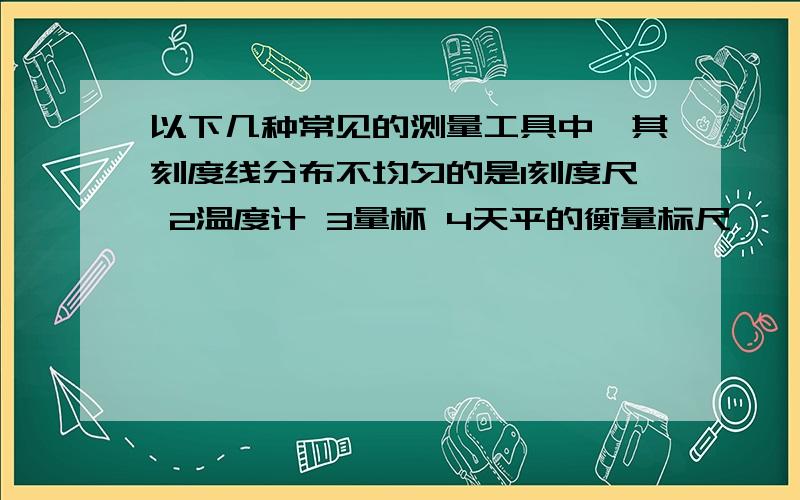 以下几种常见的测量工具中,其刻度线分布不均匀的是1刻度尺 2温度计 3量杯 4天平的衡量标尺