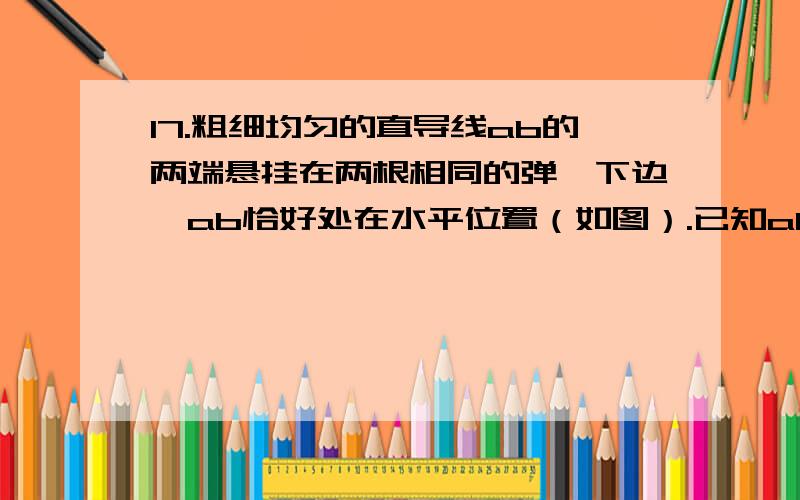 17.粗细均匀的直导线ab的两端悬挂在两根相同的弹簧下边,ab恰好处在水平位置（如图）.已知ab的质量m=0.5kg,ab的长度l=0.2m沿水平方向与ab垂直的匀强磁场的磁感应强度B=