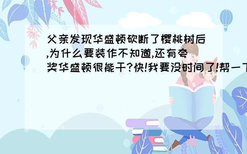 父亲发现华盛顿砍断了樱桃树后,为什么要装作不知道,还有夸奖华盛顿很能干?快!我要没时间了!帮一下了,感激不尽!如果好,可能还加悬赏分!