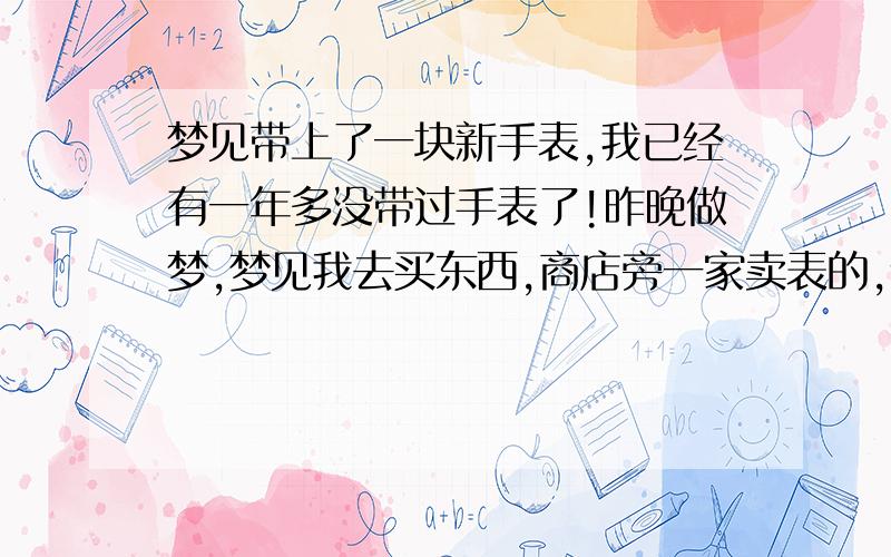 梦见带上了一块新手表,我已经有一年多没带过手表了!昨晚做梦,梦见我去买东西,商店旁一家卖表的,说要赠送给我一块手表,我感到莫名其妙,但还是接受了.那块表倒是挺好,感觉还很合适!不过