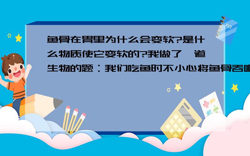 鱼骨在胃里为什么会变软?是什么物质使它变软的?我做了一道生物的题：我们吃鱼时不小心将鱼骨吞咽下去,则鱼骨在胃里的变化是（B ）A.彻底分解 B.变软,并且部分蛋白质开始分解 C.只有部