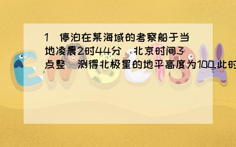 1．停泊在某海域的考察船于当地凌晨2时44分（北京时间3点整）测得北极星的地平高度为100.此时,东半球与该船处于同一日期的范围约占全球的A．大于一半 B．大于三分之一 C．小于四分之一