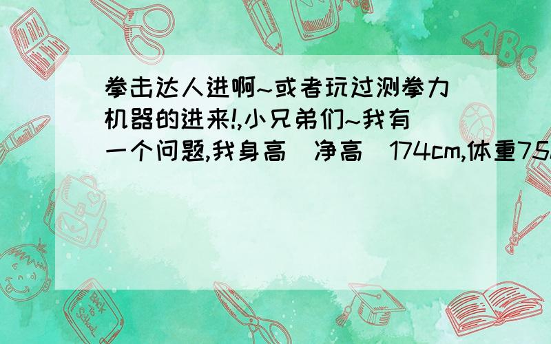 拳击达人进啊~或者玩过测拳力机器的进来!,小兄弟们~我有一个问题,我身高（净高）174cm,体重75kg.昨天去测拳力,就是2块钱打三拳的那种.以前我看过百度知道里面别人提问,有人说他一拳130多kg