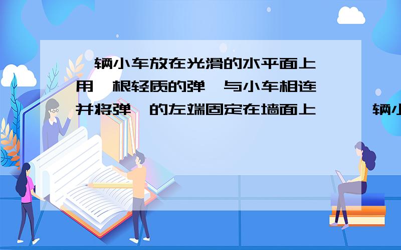 一辆小车放在光滑的水平面上,用一根轻质的弹簧与小车相连,并将弹簧的左端固定在墙面上……一辆小车放在光滑的水平面上,用一根轻质的弹簧与小车相连,并将弹簧的左端固定在墙面上,B位