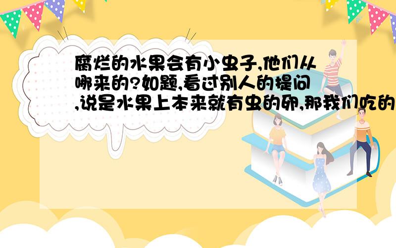 腐烂的水果会有小虫子,他们从哪来的?如题,看过别人的提问,说是水果上本来就有虫的卵,那我们吃的水果上面不是每个都有虫子卵,很恶心啊...风里面有虫卵么..不过把水果密封好像也会长虫