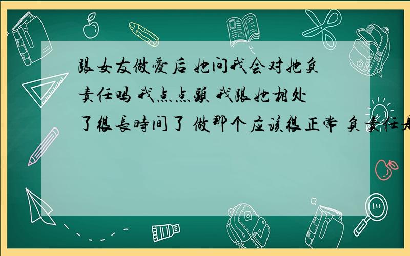 跟女友做爱后 她问我会对她负责任吗 我点点头 我跟她相处了很长时间了 做那个应该很正常 负责任是怎么个负法啊 我还小啊 不懂 是要娶她的意思吗?不是吧 做这个就要照顾她一辈子吗 很