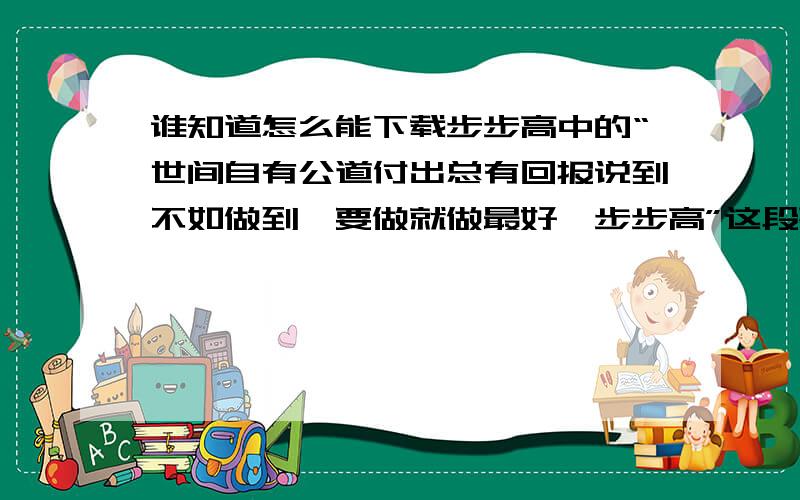 谁知道怎么能下载步步高中的“世间自有公道付出总有回报说到不如做到,要做就做最好,步步高”这段歌的铃谁知道怎么能下载井岗山,林依轮,高林生步步高这首歌中的“世间自有公道付出总