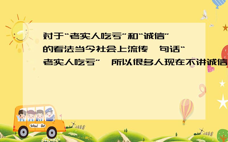 对于“老实人吃亏”和“诚信”的看法当今社会上流传一句话“老实人吃亏”,所以很多人现在不讲诚信,对于“诚信”和上面这句话,你有何看法?谈谈自己的感想