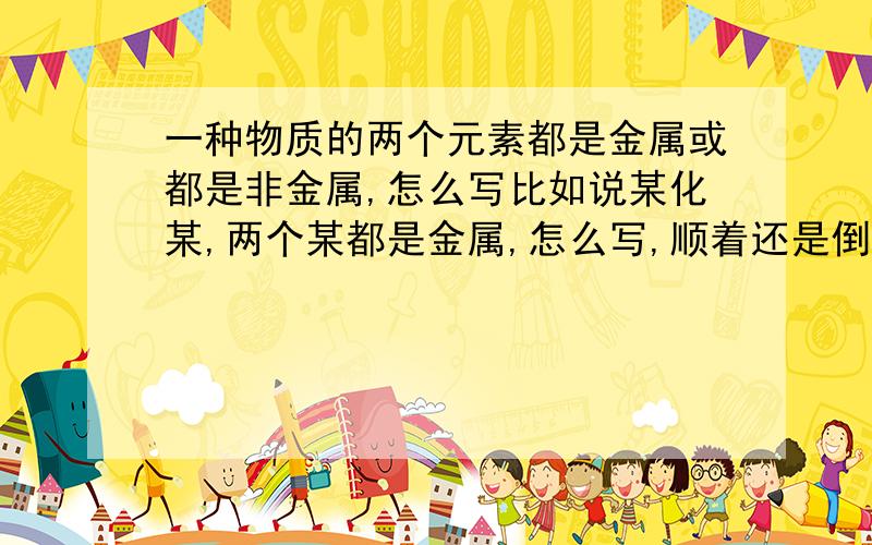 一种物质的两个元素都是金属或都是非金属,怎么写比如说某化某,两个某都是金属,怎么写,顺着还是倒着