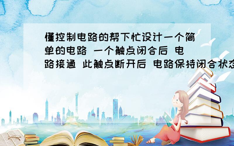 懂控制电路的帮下忙设计一个简单的电路 一个触点闭合后 电路接通 此触点断开后 电路保持闭合状态 第二个触点闭合后 电路断开 第一个触点再次闭合后 电路接通.xiaohuoliuhuaijie@163.com