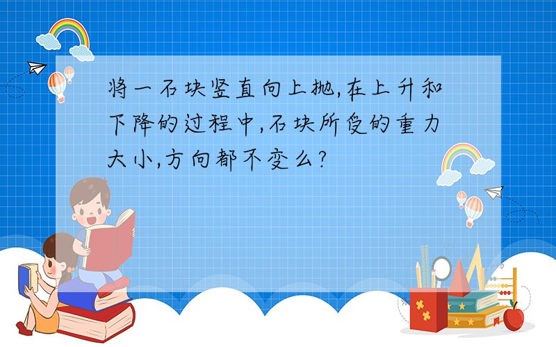 将一石块竖直向上抛,在上升和下降的过程中,石块所受的重力大小,方向都不变么?