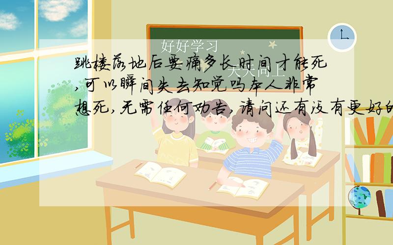 跳楼落地后要痛多长时间才能死,可以瞬间失去知觉吗本人非常想死,无需任何劝告,请问还有没有更好的死法,