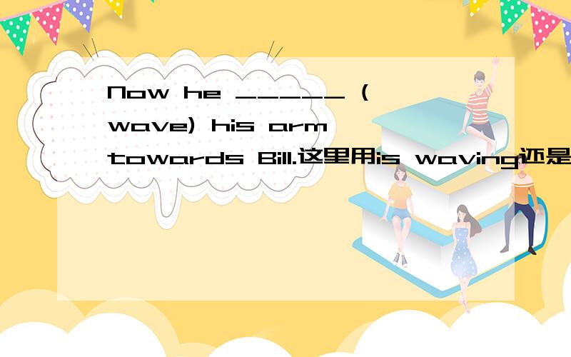Now he _____ (wave) his arm towards Bill.这里用is waving还是waves?At the moment the taxi stops and the passenger gets off.Now he _____ (wave) his arm towards Bill.It turns out to be Jim,Bill's best friend!