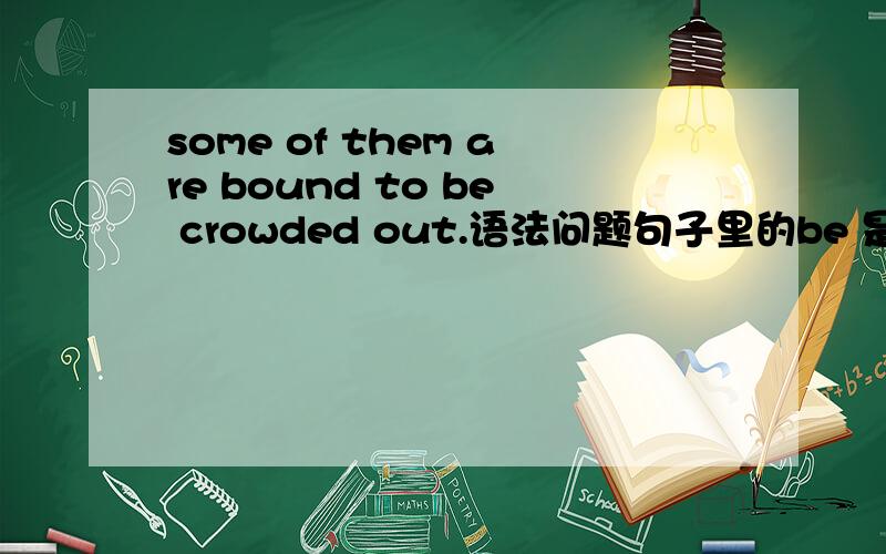 some of them are bound to be crowded out.语法问题句子里的be 是怎么回事  为什么要有be    具体是怎么回事?什么语法项目?