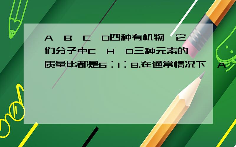 A、B、C、D四种有机物,它们分子中C、H、O三种元素的质量比都是6：1：8.在通常情况下,A、B...A、B、C、D四种有机物,它们分子中C、H、O三种元素的质量比都是6：1：8.在通常情况下,A、B的相对分