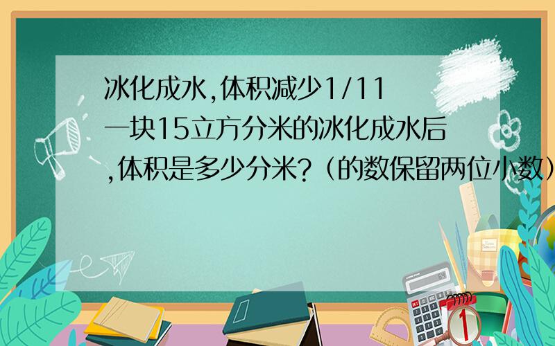 冰化成水,体积减少1/11 一块15立方分米的冰化成水后,体积是多少分米?（的数保留两位小数）