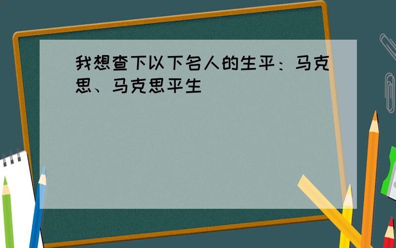 我想查下以下名人的生平：马克思、马克思平生