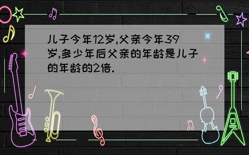 儿子今年12岁,父亲今年39岁,多少年后父亲的年龄是儿子的年龄的2倍.