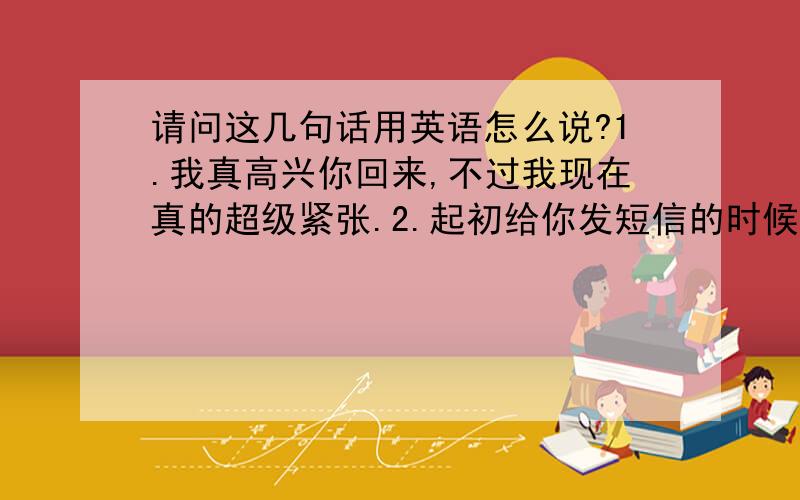 请问这几句话用英语怎么说?1.我真高兴你回来,不过我现在真的超级紧张.2.起初给你发短信的时候我还觉得你可能只会答应帮我写这个信,但是当你回给我要见面的时候我超级激动.3.可以麻烦