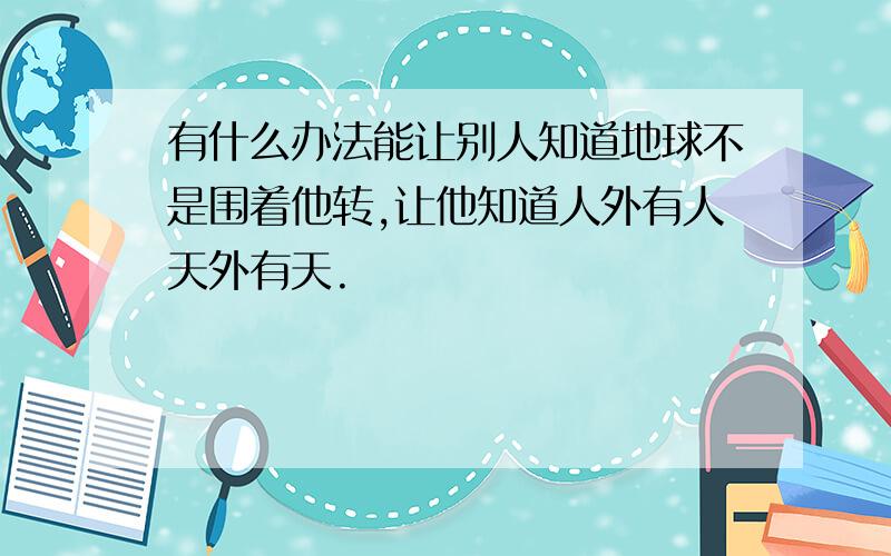 有什么办法能让别人知道地球不是围着他转,让他知道人外有人天外有天.