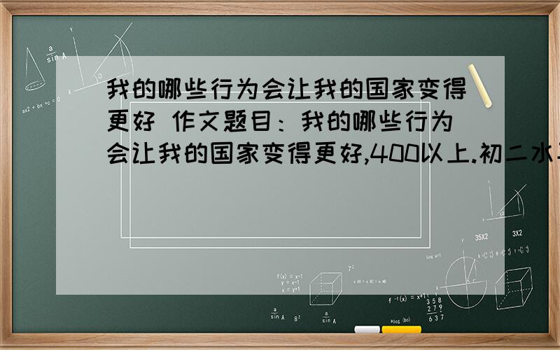 我的哪些行为会让我的国家变得更好 作文题目：我的哪些行为会让我的国家变得更好,400以上.初二水平.急啊!各位大神帮帮忙!