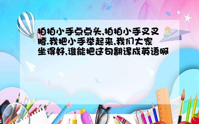 拍拍小手点点头,拍拍小手叉叉腰.我把小手举起来,我们大家坐得好,谁能把这句翻译成英语啊