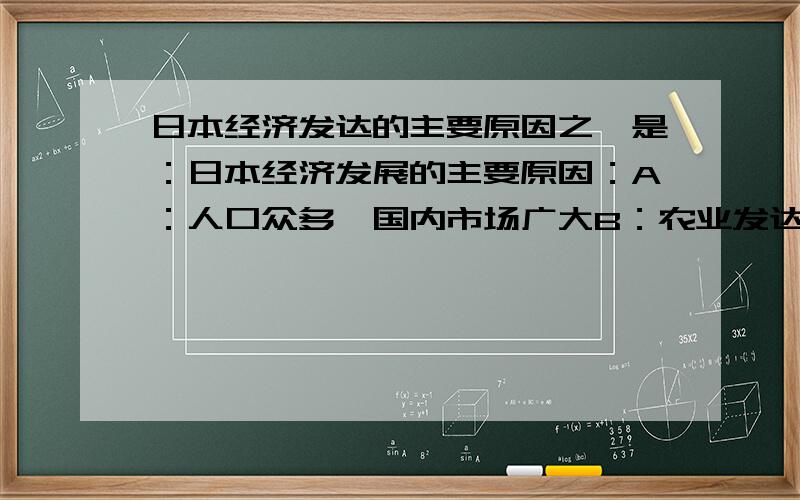 日本经济发达的主要原因之一是：日本经济发展的主要原因：A：人口众多,国内市场广大B：农业发达,为工业提供了丰富的原材料 C：本国自然条件优越,资源丰富D：进口原料,出口产品,积极开