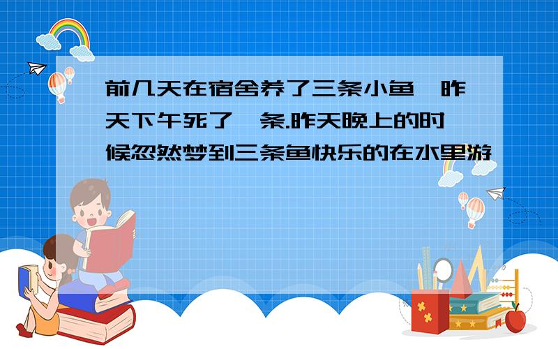 前几天在宿舍养了三条小鱼,昨天下午死了一条.昨天晚上的时候忽然梦到三条鱼快乐的在水里游,