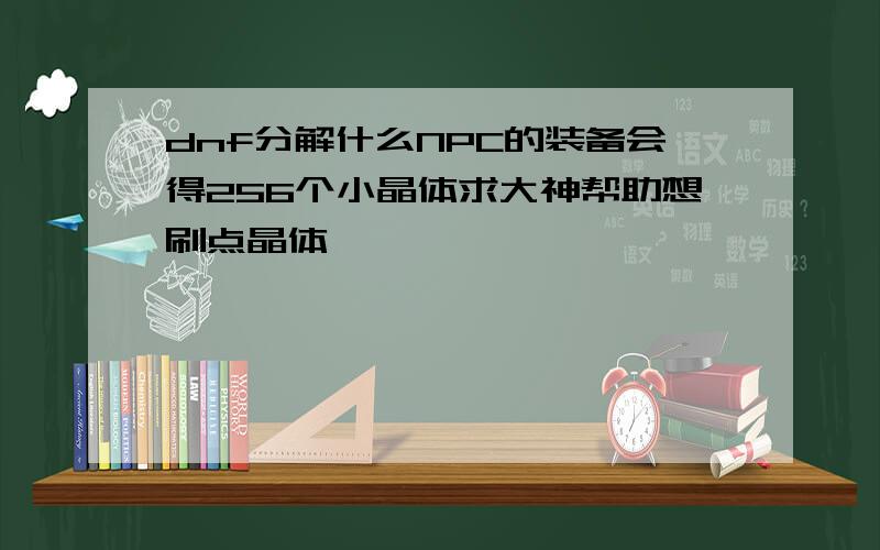 dnf分解什么NPC的装备会得256个小晶体求大神帮助想刷点晶体