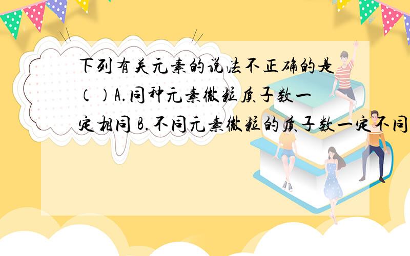 下列有关元素的说法不正确的是（）A.同种元素微粒质子数一定相同 B.不同元素微粒的质子数一定不同 C.同种元素微粒的电子数一定相同 D.不同元素微粒的电子数可能相同